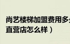 尚艺楼梯加盟费用多少钱（尚艺名梯实木楼梯直营店怎么样）