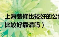 上海装修比较好的公司（上海装修公司哪家好比较好靠谱吗）