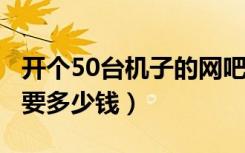 开个50台机子的网吧（装修 设备 租金大概需要多少钱）