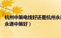 杭州中策电线好还是杭州永通好（浙江中策电线好还是杭州永通中策好）