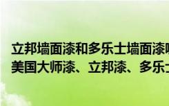 立邦墙面漆和多乐士墙面漆哪个好（家里装修要选用墙面漆,美国大师漆、立邦漆、多乐士漆哪一种好）