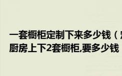 一套橱柜定制下来多少钱（定做橱柜一般怎么收费一般一个厨房上下2套橱柜,要多少钱）