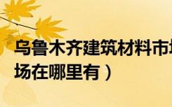 乌鲁木齐建筑材料市场（乌鲁木齐装修材料市场在哪里有）