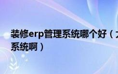 装修erp管理系统哪个好（大的装饰公司一般都用什么ERP系统啊）