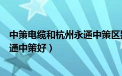 中策电缆和杭州永通中策区别（浙江中策电线好还是杭州永通中策好）