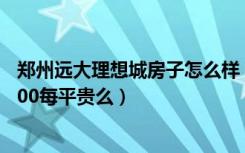 郑州远大理想城房子怎么样（郑州远大理想城的房子均价3300每平贵么）