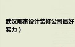 武汉哪家设计装修公司最好（武汉装修设计公司哪里比较有实力）