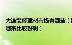 大连装修建材市场有哪些（建材装修这方面在大连有团购吗哪家比较好啊）