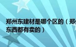 郑州东建材是哪个区的（郑州东建材是不是只要是装修上的东西都有卖的）