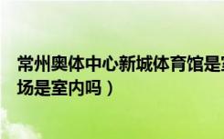 常州奥体中心新城体育馆是室内嘛（常州奥体中心新城体育场是室内吗）