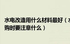 水电改造用什么材料最好（水电改造需要的材料都有哪些,选购时要注意什么）