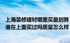 上海装修建材哪里买最划算（上海的装修建材的团购网站有谁在上面买过吗质量怎么样）