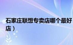 石家庄联想专卖店哪个最好（联想石家庄新华区电子城专卖店）