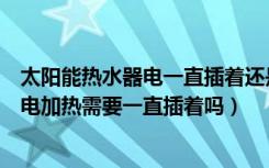 太阳能热水器电一直插着还是要用时再插上（太阳能热水器电加热需要一直插着吗）