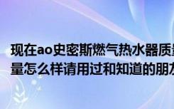 现在ao史密斯燃气热水器质量怎样（ao史密斯燃气热水器质量怎么样请用过和知道的朋友告知谢谢）