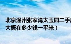 北京通州张家湾太玉园二手房（通州太玉园二手房现在房价大概在多少钱一平米）