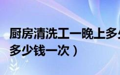 厨房清洗工一晚上多少钱（我要找厨房清洁工多少钱一次）