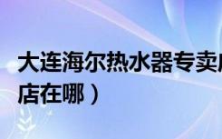 大连海尔热水器专卖店（大连海尔热水器专卖店在哪）