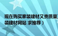 现在购买家装建材又贵质量又不放心（有哪些物美价廉的家装建材网站 求推荐）