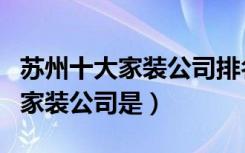 苏州十大家装公司排名（国内十大口碑不错的家装公司是）