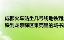 成都火车站坐几号线地铁到龙泉驿（请问成都火车北站有地铁到龙泉驿区果壳里的城书房站吗）