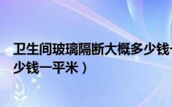 卫生间玻璃隔断大概多少钱一个（卫生间玻璃隔断价格要多少钱一平米）