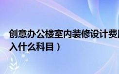 创意办公楼室内装修设计费用多少（办公楼装修费用应该计入什么科目）