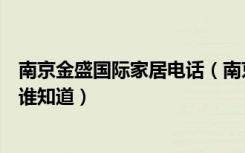 南京金盛国际家居电话（南京金盛国际家居江东门店的地址谁知道）