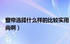 窗帘选择什么样的比较实用（选择什么样的窗帘即实惠有时尚啊）