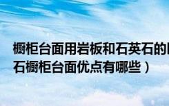 橱柜台面用岩板和石英石的区别（人造石橱柜台面如何人造石橱柜台面优点有哪些）