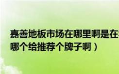 嘉善地板市场在哪里啊是在华东建材市场么想去买地板啊（哪个给推荐个牌子啊）