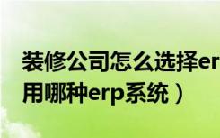 装修公司怎么选择erp系统（装修公司应该采用哪种erp系统）