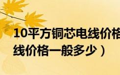 10平方铜芯电线价格是多少（10平方铜芯电线价格一般多少）