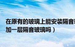 在原有的玻璃上能安装隔音玻璃窗（可以在原玻璃窗户上再加一层隔音玻璃吗）