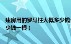 建房用的罗马柱大概多少钱一根（罗马柱装修价格一般是多少钱一根）