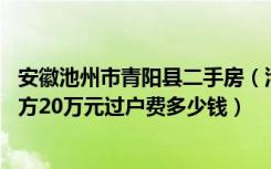 安徽池州市青阳县二手房（池州青阳二手房满五年以上67平方20万元过户费多少钱）