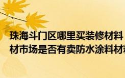 珠海斗门区哪里买装修材料（珠海斗门哪里有大型的装饰建材市场是否有卖防水涂料材料是否从香洲拿货）