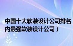 中国十大软装设计公司排名（中国十大软装设计公司排行,国内最强软装设计公司）