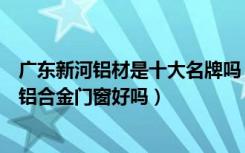 广东新河铝材是十大名牌吗（新河铝材是哪里的品牌他们的铝合金门窗好吗）