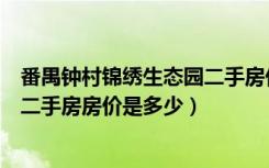 番禺钟村锦绣生态园二手房价如何（番禺钟村锦绣趣园现在二手房房价是多少）