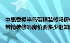 中惠香樟半岛带精装修吗房价要多少谁知道（中惠香樟半岛带精装修吗房价要多少谁知道）