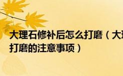 大理石修补后怎么打磨（大理石翻新打磨的方法大理石翻新打磨的注意事项）