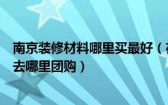 南京装修材料哪里买最好（在南京想买好点的装修材料可以去哪里团购）