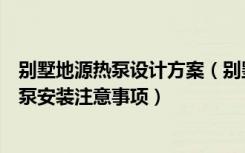 别墅地源热泵设计方案（别墅地源热泵安装方法别墅地源热泵安装注意事项）