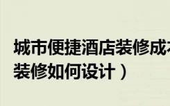 城市便捷酒店装修成本预算表（城市便捷酒店装修如何设计）