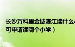 长沙万科里金域滨江读什么小学（买长沙万科金域华府房子可申请读哪个小学）