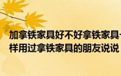 加拿铁家具好不好拿铁家具一般是什么颜色（拿铁家具怎么样用过拿铁家具的朋友说说）