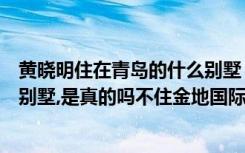 黄晓明住在青岛的什么别墅（黄晓明住北京朝阳区西大望路别墅,是真的吗不住金地国际花园了）