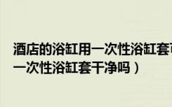 酒店的浴缸用一次性浴缸套可以泡吗?干净吗?（知道的说说一次性浴缸套干净吗）