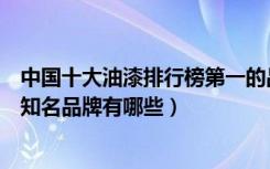 中国十大油漆排行榜第一的品牌是什么啊（中国油漆的十大知名品牌有哪些）